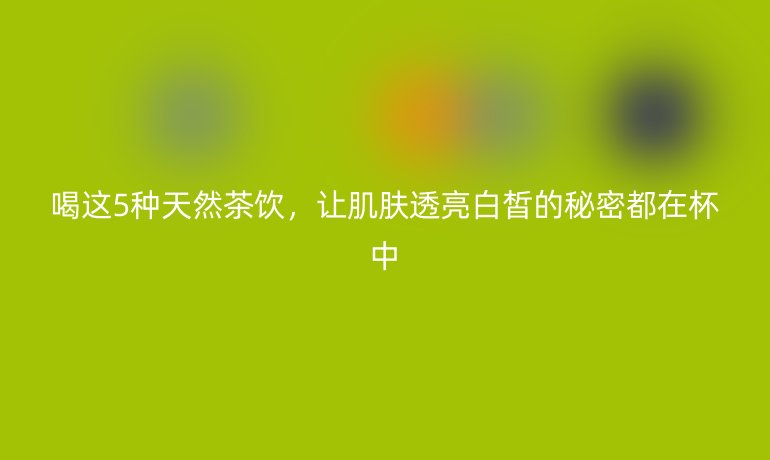 喝這5種天然茶飲，讓肌膚透亮白皙的秘密都在杯中