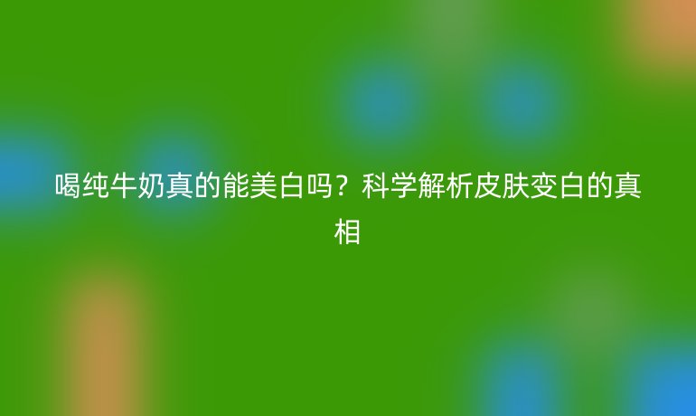 喝純牛奶真的能美白嗎？科學(xué)解析皮膚變白的真相