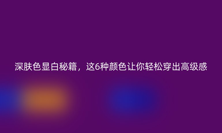 深膚色顯白秘籍，這6種顏色讓你輕松穿出高級感