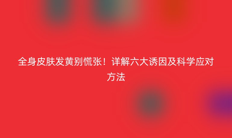 全身皮膚發(fā)黃別慌張！詳解六大誘因及科學(xué)應(yīng)對方法