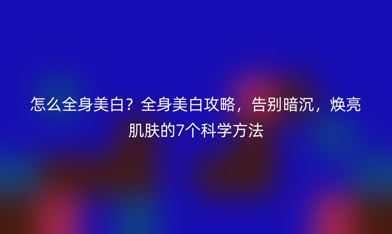 怎么全身美白？全身美白攻略，告別暗沉，煥亮肌膚的7個科學(xué)方法