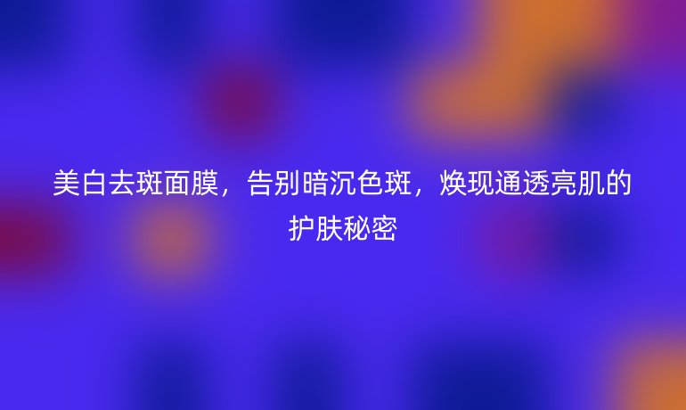 美白去斑面膜，告別暗沉色斑，煥現(xiàn)通透亮肌的護(hù)膚秘密