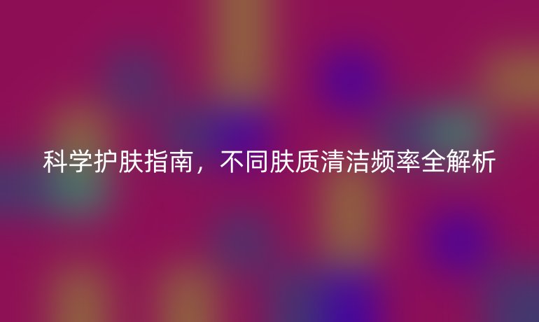 科學(xué)護(hù)膚指南，不同膚質(zhì)清潔頻率全解析