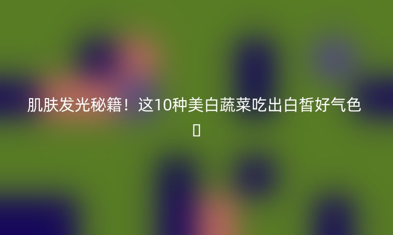 肌膚發(fā)光秘籍！這10種美白蔬菜吃出白皙好氣色 ??