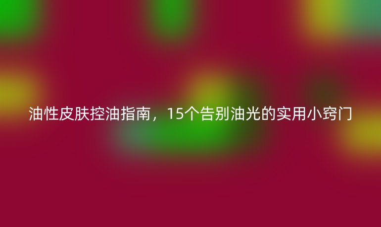 油性皮膚控油指南，15個(gè)告別油光的實(shí)用小竅門