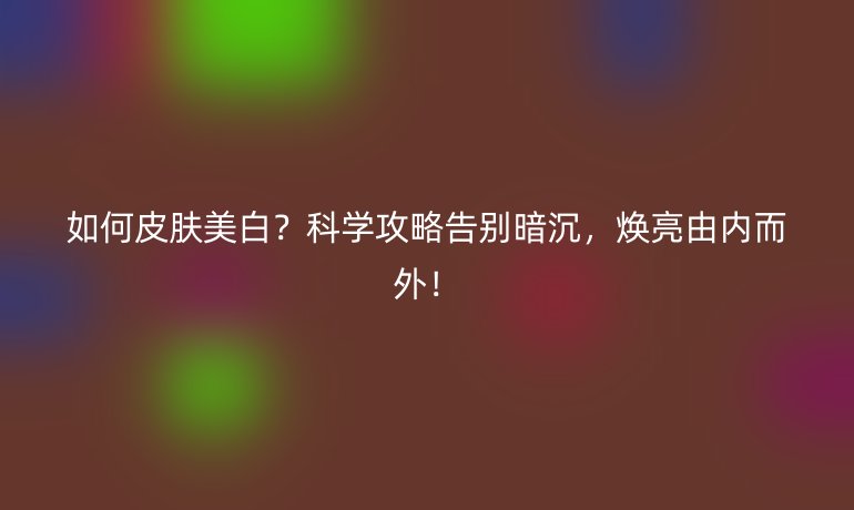 如何皮膚美白？科學(xué)攻略告別暗沉，煥亮由內(nèi)而外！