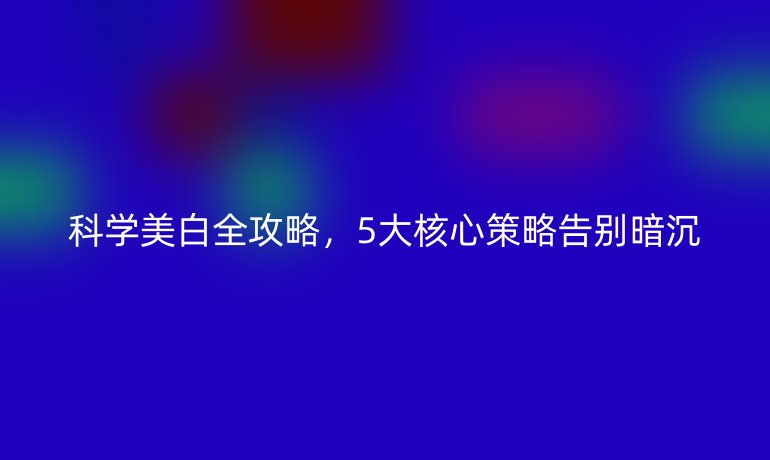 科學(xué)美白全攻略，5大核心策略告別暗沉