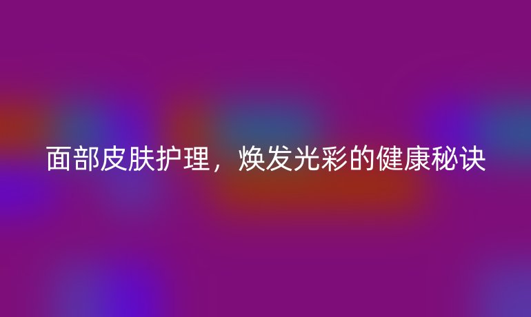 面部皮膚護理，煥發(fā)光彩的健康秘訣