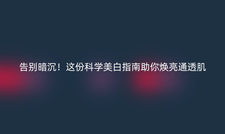 告別暗沉！這份科學(xué)美白指南助你煥亮通透肌