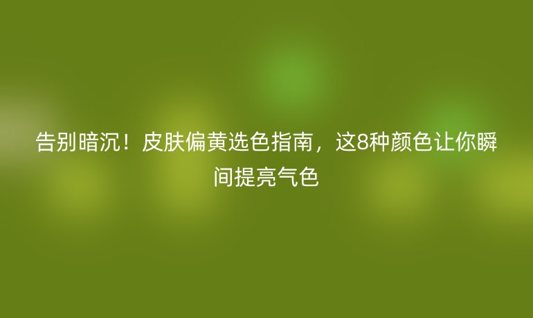 告別暗沉！皮膚偏黃選色指南，這8種顏色讓你瞬間提亮氣色