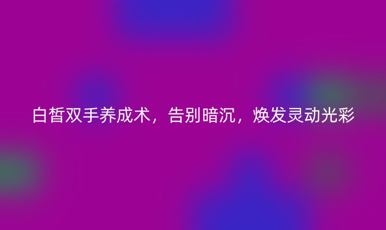 白皙雙手養(yǎng)成術(shù)，告別暗沉，煥發(fā)靈動光彩