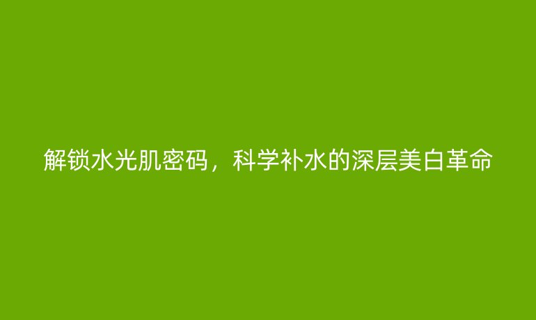 解鎖水光肌密碼，科學(xué)補水的深層美白革命