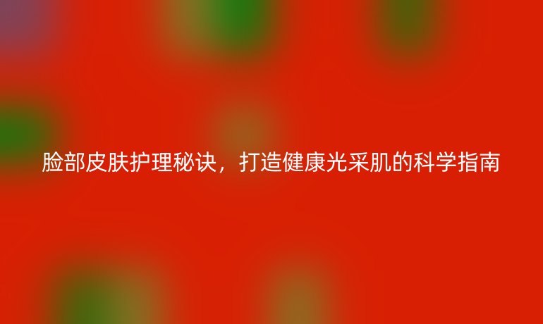 臉部皮膚護(hù)理秘訣，打造健康光采肌的科學(xué)指南