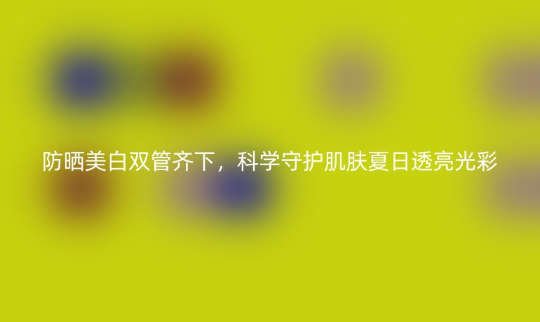防曬美白雙管齊下，科學(xué)守護(hù)肌膚夏日透亮光彩