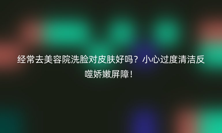 經(jīng)常去美容院洗臉對(duì)皮膚好嗎？小心過度清潔反噬嬌嫩屏障！