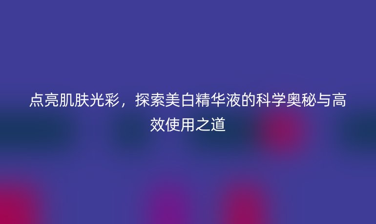 點(diǎn)亮肌膚光彩,探索美白精華液的科學(xué)奧秘與高效使用之道