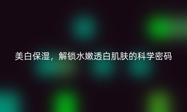 美白保濕，解鎖水嫩透白肌膚的科學(xué)密碼