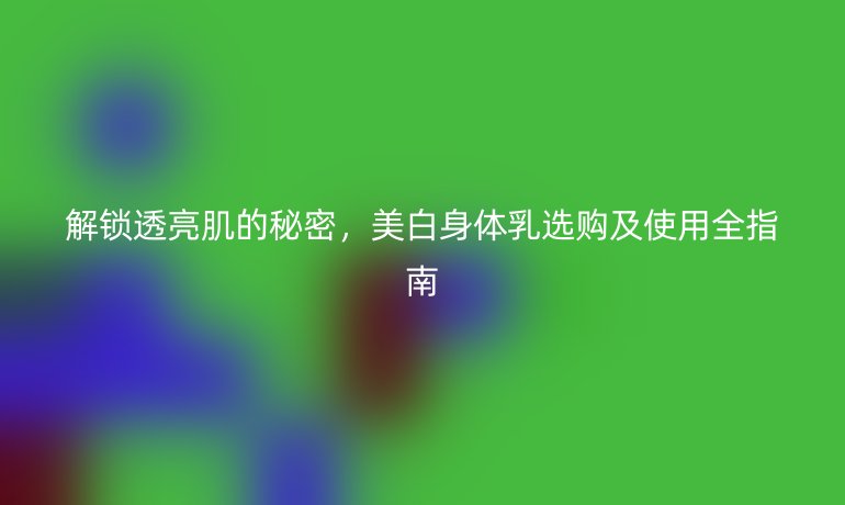解鎖透亮肌的秘密,美白身體乳選購及使用全指南