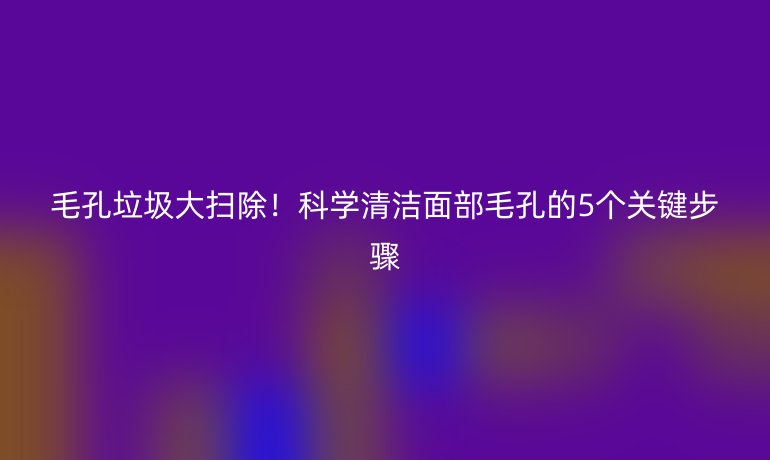 毛孔垃圾大掃除！科學(xué)清潔面部毛孔的5個關(guān)鍵步驟