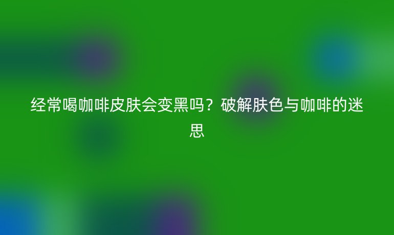 經(jīng)常喝咖啡皮膚會(huì)變黑嗎?破解膚色與咖啡的迷思