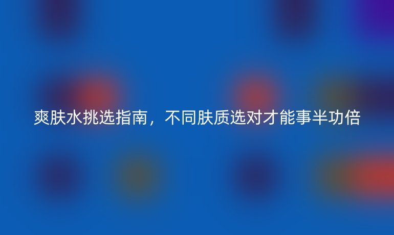 爽膚水挑選指南,不同膚質選對才能事半功倍