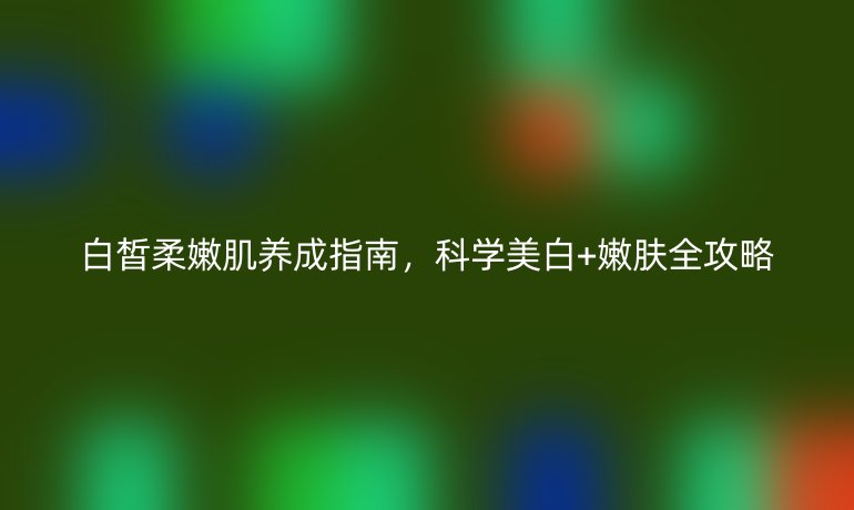 白皙柔嫩肌養(yǎng)成指南，科學(xué)美白+嫩膚全攻略