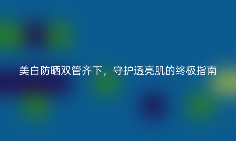 美白防曬雙管齊下，守護(hù)透亮肌的終極指南