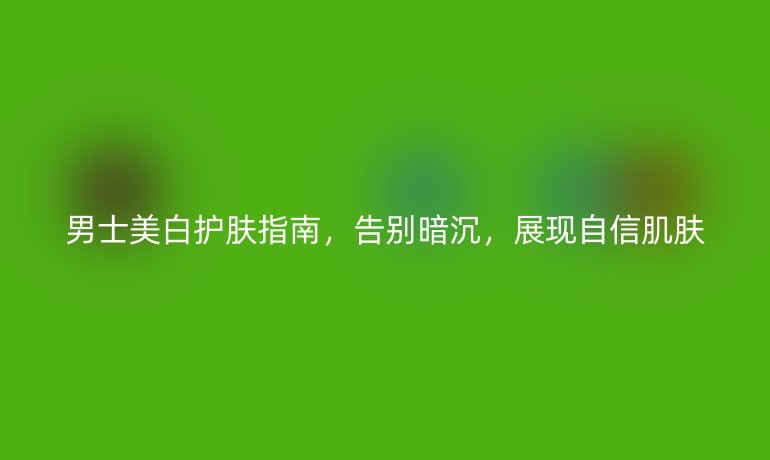 男士美白護(hù)膚指南，告別暗沉，展現(xiàn)自信肌膚