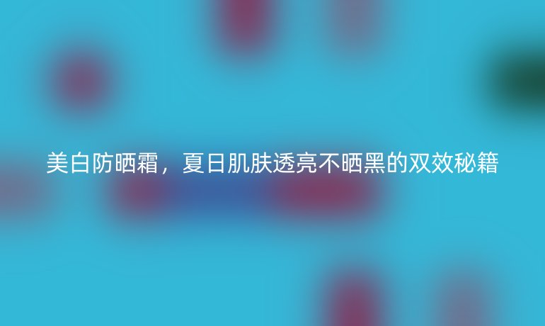 美白防曬霜,夏日肌膚透亮不曬黑的雙效秘籍