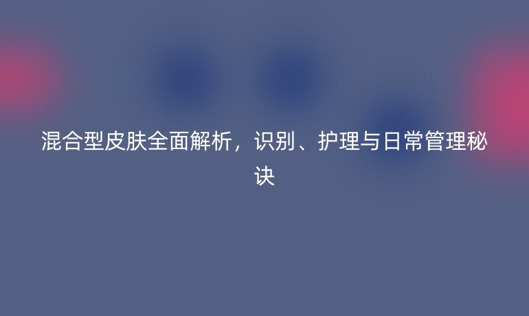 混合型皮膚全面解析，識別、護理與日常管理秘訣