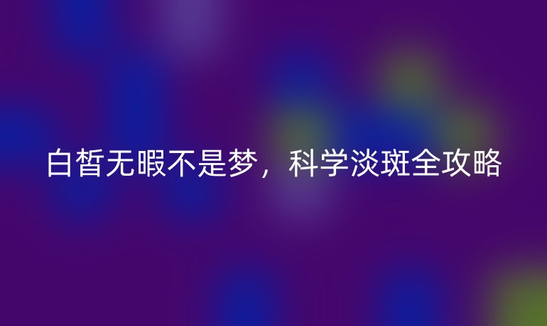 白皙無暇不是夢,科學(xué)淡斑全攻略