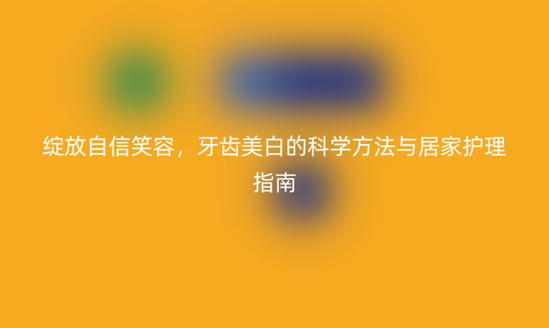 綻放自信笑容,牙齒美白的科學(xué)方法與居家護(hù)理指南
