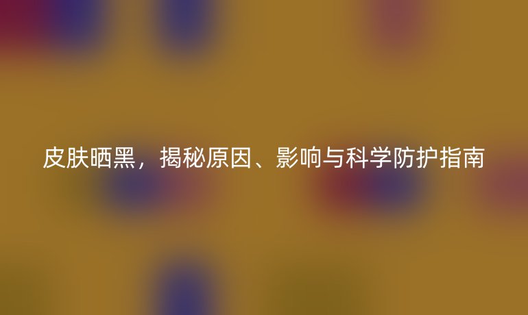 皮膚曬黑，揭秘原因、影響與科學(xué)防護(hù)指南