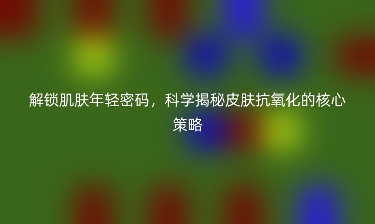 解鎖肌膚年輕密碼，科學(xué)揭秘皮膚抗氧化的核心策略