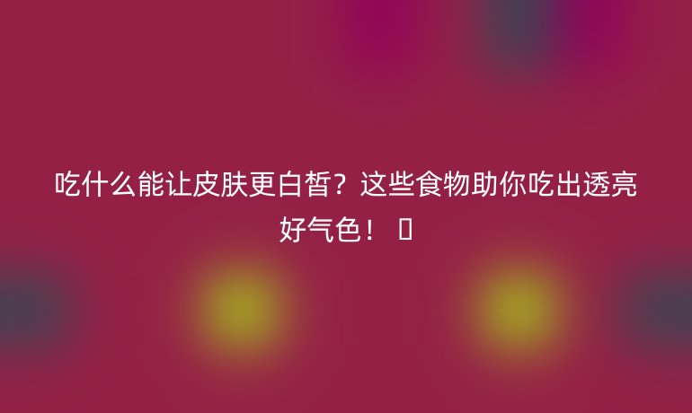 吃什么能讓皮膚更白皙?這些食物助你吃出透亮好氣色! ??