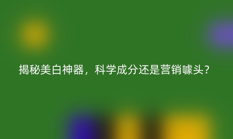 揭秘美白神器，科學(xué)成分還是營銷噱頭？