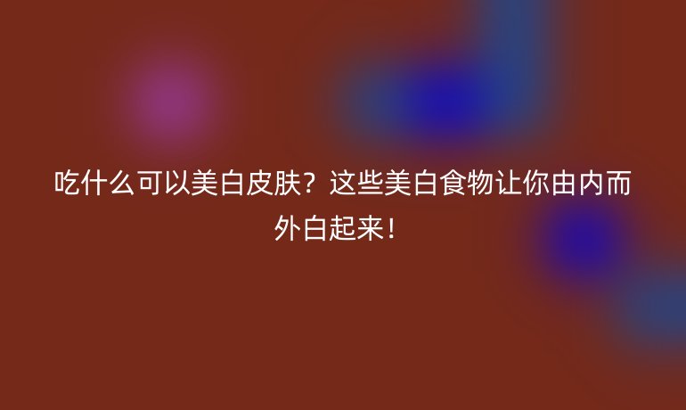 吃什么可以美白皮膚？這些美白食物讓你由內(nèi)而外白起來！