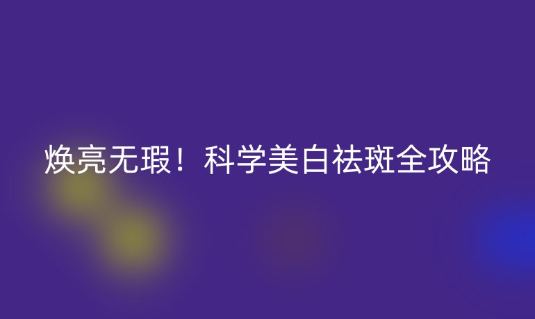 煥亮無(wú)瑕!科學(xué)美白祛斑全攻略