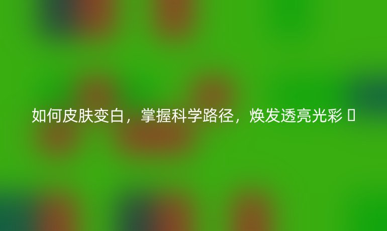 如何皮膚變白,掌握科學(xué)路徑,煥發(fā)透亮光彩 ?
