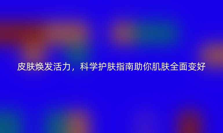 皮膚煥發(fā)活力，科學(xué)護(hù)膚指南助你肌膚全面變好