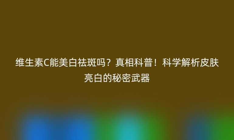 維生素C能美白祛斑嗎？真相科普！科學(xué)解析皮膚亮白的秘密武器