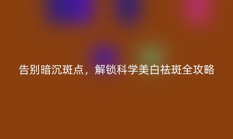 告別暗沉斑點(diǎn)，解鎖科學(xué)美白祛斑全攻略