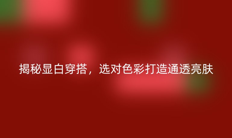 揭秘顯白穿搭,選對色彩打造通透亮膚
