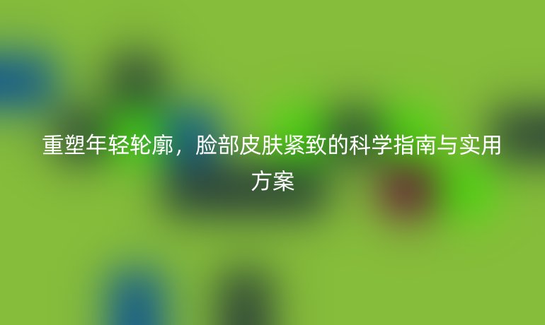 重塑年輕輪廓,臉部皮膚緊致的科學(xué)指南與實(shí)用方案