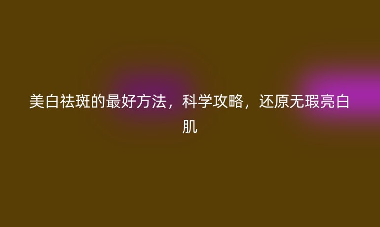 美白祛斑的最好方法，科學(xué)攻略，還原無(wú)瑕亮白肌