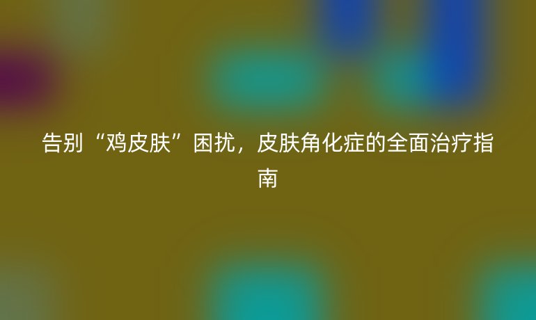 告別“雞皮膚”困擾，皮膚角化癥的全面治療指南