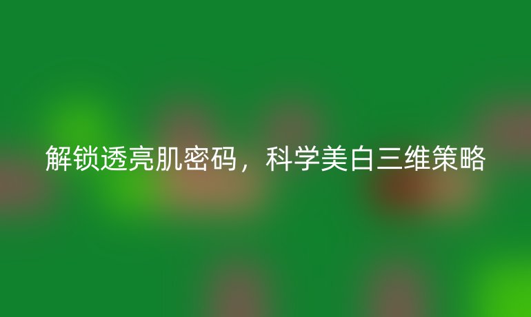 解鎖透亮肌密碼，科學(xué)美白三維策略