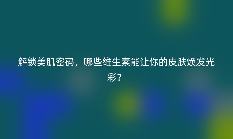 解鎖美肌密碼，哪些維生素能讓你的皮膚煥發(fā)光彩？