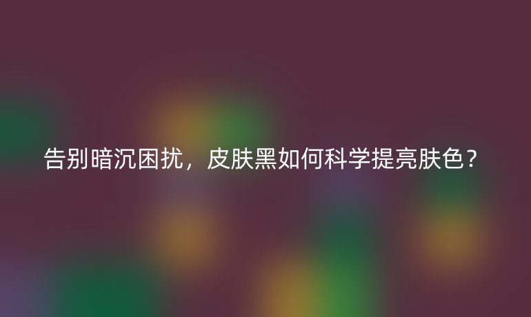 告別暗沉困擾，皮膚黑如何科學(xué)提亮膚色？