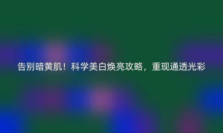 告別暗黃肌!科學(xué)美白煥亮攻略,重現(xiàn)通透光彩